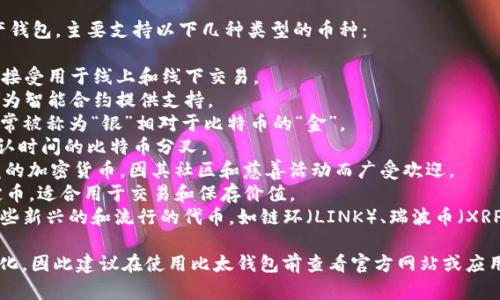 比太钱包（Bitpie Wallet）是一款多币种数字资产钱包，主要支持以下几种类型的币种：

1. **比特币（BTC）** - 数字货币的先驱，广泛被接受用于线上和线下交易。
2. **以太坊（ETH）** - 以太坊平台的原生代币，为智能合约提供支持。
3. **莱特币（LTC）** - 一种点对点的加密货币，常被称为“银”相对于比特币的“金”。
4. **比特现金（BCH）** - 旨在提供更快交易确认时间的比特币分叉。
5. **狗狗币（DOGE）** - 基于网络 meme 开发的加密货币，因其社区和慈善活动而广受欢迎。
6. **USDT（泰达币）** - 一种与美元挂钩的稳定币，适合用于交易和保存价值。
7. **其他主流代币** - 比太钱包还可能支持一些新兴的和流行的代币，如链环（LINK）、瑞波币（XRP）等。

具体的支持币种可能会随着市场的变化而有所变化，因此建议在使用比太钱包前查看官方网站或应用内更新的信息，以确保获取最新支持的币种列表。