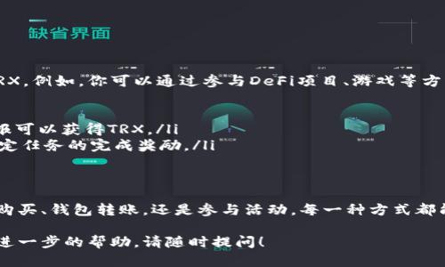 获得TRX（波场币）的方法有很多种，其中一些是通过交易所购买、挖矿、参与空投等。以下是一些详细的步骤和方法，帮助你获得TRX。

1. 通过交易所购买TRX
最直接获得TRX的方式是通过各大加密货币交易所进行购买. 例如，币安（Binance）、火币（Huobi）等主流交易所都支持TRX交易。
具体步骤如下：
ul
    listrong注册交易所账号：/strong访问选定的交易所网站，点击“注册”，根据提示填写个人信息，邮箱验证后即可完成注册。/li
    listrong身份验证：/strong为了遵循KYC（了解你的客户）政策，通常需要提供一些身份证明材料，例如身份证或护照。/li
    listrong充值法币：/strong使用你的银行账户或信用卡充值法币（如美元、人民币等）。有的交易所也支持支付宝或微信充值。/li
    listrong进行交易：/strong找到TRX的交易对，通过限价单或市价单进行购买。确认订单后，TRX将被存入你的交易账户。/li
/ul

2. 通过钱包转账获得TRX
如果你已有其他加密货币的钱包，比如比特币（BTC）或以太坊（ETH）的钱包，也可以通过转账的方式获取TRX。
你可以从朋友或交易所将TRX发送到你的钱包地址中。这时，你需要提供你的TRX钱包地址给对方。
确保你使用的是该钱包的正确地址。同时，不同的钱包支持不同类型的加密货币，需确认你使用的钱包支持TRX。

3. 参与挖矿获得TRX
虽然TRX本身并不支持传统的挖矿方式，但是可以通过参与波场的节点投票获取TRX奖励。这种方法称为“抵押”或“投票收益”。
步骤如下：
ul
    listrong选择钱包：/strong使用官方的波场钱包（TRON Wallet）或其他支持波场的第三方钱包。/li
    listrong购买TRX并存入钱包：/strong通过上述方法购买TRX，并将其转入你的波场钱包。/li
    listrong抵押TRX：/strong在钱包中找到“投票”选项，选择一个节点进行投票。你所抵押的TRX可以为选定的节点带来增益，作为回报，你可以获得TRX奖励。/li
/ul

4. 参与空投活动获得TRX
加密货币项目经常会进行空投活动以推广自己的币种。TRX也会不定期参与这类空投。要参加空投，你通常只需关注波场的官方社交媒体和社区信息，按照他们提供的指引去参与活动。
空投的参与方式可能包括：
ul
    li转发官方信息、关注社交账号。/li
    li填写表单以注册参与空投。/li
    li分享特定的网站内容或链接以获得空投的资格。/li
/ul

5. 在波场生态系统中赚取TRX
波场网络有很多去中心化应用（DApp），通过参与这些应用的活动，你可以获得TRX。例如，你可以通过参与DeFi项目、游戏等方式获取奖励。
具体包括：
ul
    listrong流动性挖矿：/strong许多DeFi项目允许用户提供流动性，作为回报可以获得TRX。/li
    listrong玩游戏赚取：/strong一些区块链游戏提供TRX作为游戏奖励或特定任务的完成奖励。/li
/ul

结束语
获得TRX的方式多种多样，不同的方式有不同的风险和回报。无论是通过交易所购买、钱包转账，还是参与活动，每一种方式都能为你带来获得TRX的机会。在参与过程中，务必保持谨慎，确保安全，祝你好运！ 

希望通过上述方法，你能够顺利获得你所希望的TRX。如果还存在疑惑或者需要进一步的帮助，请随时提问！