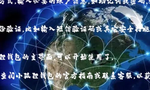 要登陆小狐狸钱包，你可以按照以下步骤进行操作：

1. **下载小狐狸钱包应用**：
   - 在应用商店（如App Store 或 Google Play）搜索“小狐狸钱包”并下载安装。

2. **打开应用**：
   - 找到已安装的小狐狸钱包应用图标，点击打开。

3. **选择登陆方式**：
   - 应用首页通常会提供多种登陆方式，包括使用助记词、私钥、或者直接用手机号/邮箱等进行注册和登陆。

4. **输入账户信息**：
   - 若你已有账户，选择对应的登陆方式，输入必要的账户信息，如助记词或密码。如果你是新用户，可以选择注册新账户。

5. **完成安全验证**：
   - 根据应用提示，可能需要进行身份验证，比如输入短信验证码或其它安全措施。

6. **成功登陆**：
   - 系统验证通过后，你将进入小狐狸钱包的主界面，可以开始使用了。

如果在登陆过程中遇到任何问题，建议查阅小狐狸钱包的官方指南或联系客服，以获得更具体的帮助。