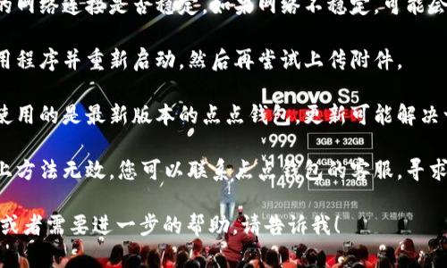 抱歉，您遇到的问题无法通过此平台解决。您可以尝试以下几种解决方案：

1. **检查文件格式**：确保您上传的附件是支持的格式，例如PDF、JPEG或PNG等。

2. **文件大小**：确认上传的文件大小未超过点点钱包的限制，一般平台都会对附件大小有限制。

3. **网络问题**：检查您的网络连接是否稳定。如果网络不稳定，可能会导致上传失败。

4. **重新尝试**：关闭应用程序并重新启动，然后再尝试上传附件。

5. **更新应用**：确保您使用的是最新版本的点点钱包，更新可能解决一些已知的 bugs。

6. **联系客服**：如果以上方法无效，您可以联系点点钱包的客服，寻求专业帮助。

如果您有更多详细的情况或者需要进一步的帮助，请告诉我！