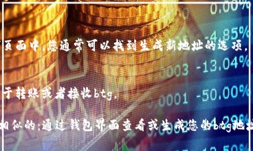 btg（Bitcoin Gold）钱包地址通常在用户创建或导入钱包时生成。以下是找到和查看您的btg钱包地址的一些步骤：

1. **创建或导入钱包**：
   - 如果您还没有btg钱包，可以选择下载一个支持btg的钱包应用程序（如Electron Cash、Bitcoin Gold Core等）。按照应用程序的指引创建一个新钱包。
   - 如果已经有一个钱包，可以选择导入您的钱包文件或使用助记词恢复钱包。

2. **查看钱包地址**：
   - 登录到您的btg钱包应用程序。
   - 一般来说，主界面会显示您的钱包地址，通常以“G”开头的字符串（btg的地址格式是以G开头的字符串）。
   - 选择“接收”或“账户”标签，这会显示您的钱包地址。

3. **生成新地址**（如果需要）：
   - 有些钱包允许用户为不同的交易生成新的地址，在“接收”页面中，您通常可以找到生成新地址的选项。

4. **复制地址**：
   - 找到您的btg钱包地址后，您可以选择复制该地址，以便用于转账或者接收btg。

如果您使用的是硬件钱包，过程可能会略有不同，但整体思路是相似的：通过钱包界面查看或生成您的btg地址。如果您有具体的btg钱包应用程序，还可以提供更详细的指导。