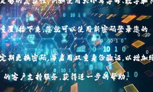 如果您忘记了 Tokenim 的密码，您通常可以通过以下步骤来重置密码：

访问 Tokenim 登录页面
首先，打开 Tokenim 的官方网站。您通常可以在登录页面找到“忘记密码”或“重置密码”的链接。

点击“忘记密码”链接
在登录界面中，点击“忘记密码”或者“重置密码”的链接。这将引导您到一个新页面，您需要在这里填写一些信息。

输入您的电子邮件地址
在重置密码的页面上，您需要输入与您的 Tokenim 账户关联的电子邮件地址。确保输入的电子邮件地址是正确的，以便您能收到重置密码的反馈。

检查您的电子邮件
提交后，检查您输入的电子邮件账户。Tokenim 会发送一封包含密码重置链接的邮件。请注意查看您的收件箱，包括垃圾邮件文件夹，以确定是否收到邮件。

点击重置链接
按照邮件中的指示，点击重置密码链接。这通常会将您带到一个新的页面，您可以在这里设置新密码。

设置新密码
在新密码页面上，输入您希望使用的新密码。确保新密码具有足够的复杂性，例如使用大小写字母、数字和符号，以提高安全性。然后确认这个新密码，确保两次输入一致。

完成密码重置
保存新密码后，您通常会收到确认信息，告知您密码已经成功重置。接下来，您就可以使用新密码登录您的 Tokenim 账户。

注意安全事项
在使用任何在线服务时，确保使用强密码是非常重要的。考虑定期更换密码，并启用双重身份验证，以增加账户的安全性。此外，避免在不同平台上使用相同的密码。

如果您在密码重置过程中遇到任何问题，可以联系 Tokenim 的客户支持服务，获得进一步的帮助。