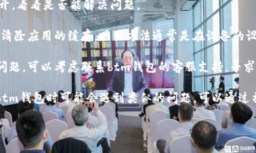 抱歉，关于“btm钱包出错”这个问题，您可以尝试以下的解决方案：

1. **检查网络连接**：确保您的设备已连接到稳定的互联网，以避免由于网络问题导致钱包无法正常工作。

2. **更新钱包应用**：确保您使用的btm钱包是最新版本。有时候，错误是由于软件过时引起的。

3. **重启应用**：关闭btm钱包应用，然后重新打开，看看是否能解决问题。

4. **清除缓存**：如果您使用的是移动应用，尝试清除应用的缓存，具体方法通常是在设备的设置中找到应用管理，选择btm钱包，然后清除缓存。

5. **联系技术支持**：如果以上方法都无法解决问题，可以考虑联系btm钱包的客服支持，寻求专业帮助。

6. **查阅相关社区或论坛**：有很多用户在使用btm钱包时可能会遇到类似的问题，可以通过社区或论坛找到解决方案或其他用户的建议。

希望这些建议能帮助您解决btm钱包出错的问题！