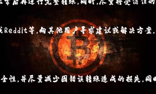 在处理区块链转账时，尤其是涉及Token的转移，转错地址的情况时有发生。这种错误可能会导致资金丢失或无法找回。以下是一些步骤和建议，可以帮助你在转账转错后采取相应的措施：

1. 确认转账交易信息
首先，确认你的转账已经完成。你可以通过区块链浏览器（如Etherscan、BscScan等）输入你的钱包地址或交易哈希查询确认。这将帮助你确认资金是否已经从你的钱包地址转出，并确定接收地址。

2. 检查接收地址的所有权
如果你转错了Token到一个地址，首先要确认那个地址是否控制在某个账户下。你可以尝试与该地址的拥有者联系，看是否能够追回你的Token。如果该地址是一个交易所地址，通常需要联系交易所的客服。

3. 记录所有信息
记录所有与转账相关的信息，包括交易哈希、转账金额、源地址和错误接收地址。这些信息在后续处理过程中可能会用到，尤其是在与客户服务或安全团队沟通时。

4. 联系钱包或交易所的客服
如果你是将Token发送到一个交易所，最好的办法是立即联系他们的客服团队，说明你的情况并提供相关的交易信息。有些交易所可能会有处理此类问题的标准流程。而如果是发送到个人钱包，可能就很难追回了。

5. 了解区块链的不可逆性
区块链的一个重要特性就是不可逆转性。一旦交易记录被确认，通常是无法撤销的。这是区块链技术设计的核心原则，因此在进行转账时，务必确认目标地址的正确性，以及你发送的Token和金额，避免因一时疏忽而损失资金。

6. 学会防范未来的错误
为了避免将来再次出现类似的错误，你可以采取一些预防措施。例如，在进行大额转账之前，可以先进行小额测试转账，确认一切正常后再进行完整转账。同时，尽量将受信任的地址保存到你的地址簿中，以减少输入错误的风险。

7. 加入社区寻求帮助
有时，区块链领域有很多用户会在社交媒体平台或论坛中分享他们的经验和解决方案。因此，加入相关的社区如微博、Telegram或Reddit等，向其他用户寻求建议或解决方案，也许会得到一些帮助。

8. 学习使用多重签名或冷钱包
为提高资金安全性，可以考虑使用多重签名钱包或冷钱包。这种方式可以有效防止未经授权的转账，减少错误转账的风险。

综上所述，转账错误是区块链使用中非常常见的问题。尽管不可避免地存在风险，但通过上述步骤，可以在一定程度上提高资金安全性，并尽量减少因错误转账造成的损失。同时，增强自我保护意识和专业知识，加深对区块链技术的理解和信任。这样，我们在日后的每一次Token转账中，才能更加安心无忧。