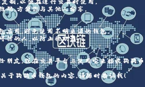 要查看或找到你的狗狗币（Dogecoin）钱包地址，你可以遵循以下步骤：

1. **下载或打开你的狗狗币钱包**：
   - 如果你还没有钱包，可以选择一个钱包应用程序（如Dogecoin Core、Exodus、Atomic Wallet等）并下载。
   - 如果你已经安装了钱包，直接打开它。

2. **创建或登录钱包**：
   - 在你打开的钱包中，确保你已经创建一个帐户并成功登录。如果是新用户，需要按照指示完成钱包的创建。

3. **查找钱包地址**：
   - 在大多数钱包应用中，主界面上会有“接收”或“收款”选项。点击该选项通常会显示你的狗狗币钱包地址。
   - 地址通常以